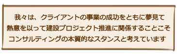 我々は、クライアントの事業の成功を ともに夢見て熱意を以って建設プロジェクト推進に関係することこそコンサルティングの本質的なスタンスと考えています
